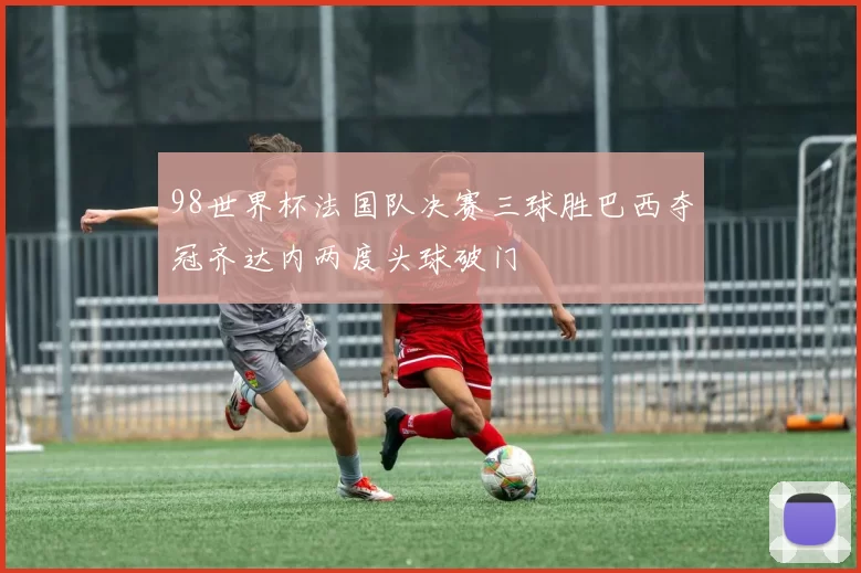 98世界杯法国队决赛三球胜巴西夺冠齐达内两度头球破门