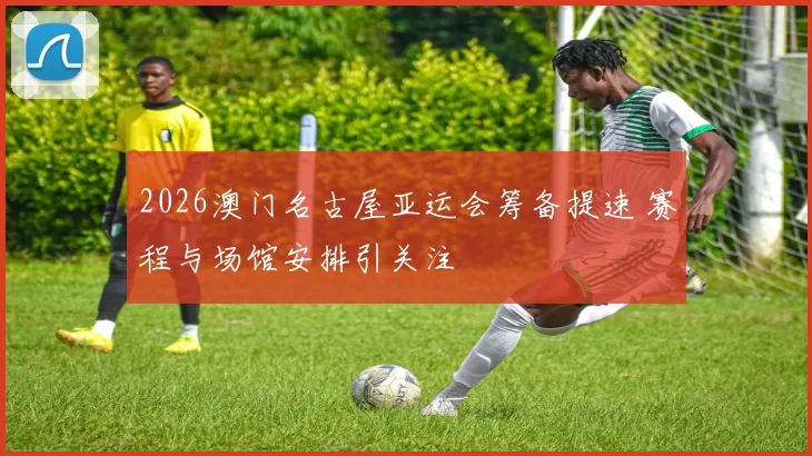 2026澳门名古屋亚运会筹备提速 赛程与场馆安排引关注