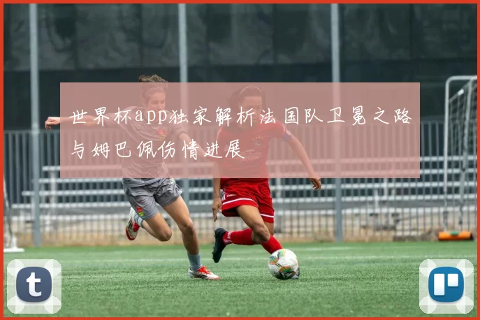 世界杯app独家解析法国队卫冕之路与姆巴佩伤情进展