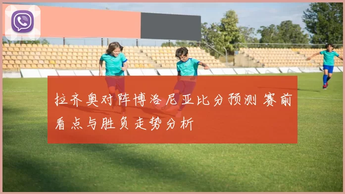 拉齐奥对阵博洛尼亚比分预测 赛前看点与胜负走势分析