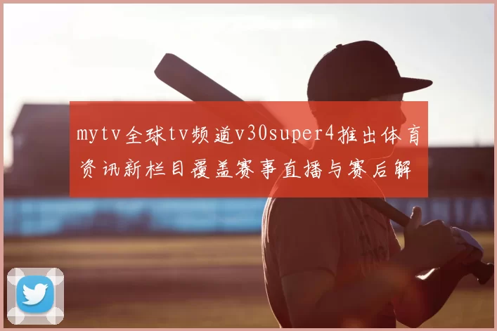 mytv全球tv频道v30super4推出体育资讯新栏目覆盖赛事直播与赛后解读