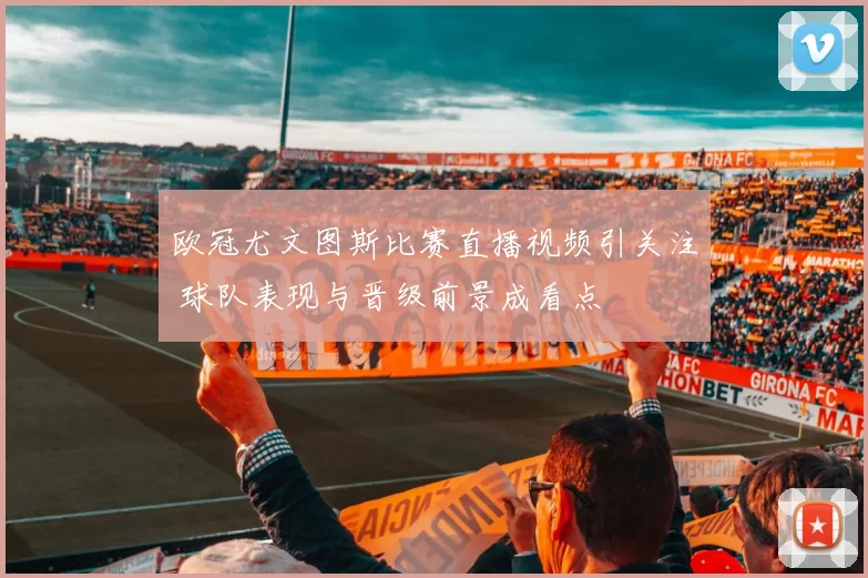 欧冠尤文图斯比赛直播视频引关注 球队表现与晋级前景成看点