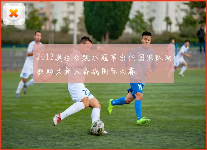 2012奥运会跳水冠军出任国家队助教助力新人备战国际大赛