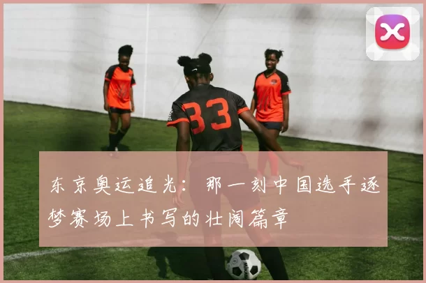 东京奥运追光：那一刻中国选手逐梦赛场上书写的壮阔篇章