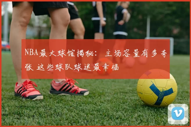NBA最大球馆揭秘:主场容量有多夸张 这些球队球迷最幸福