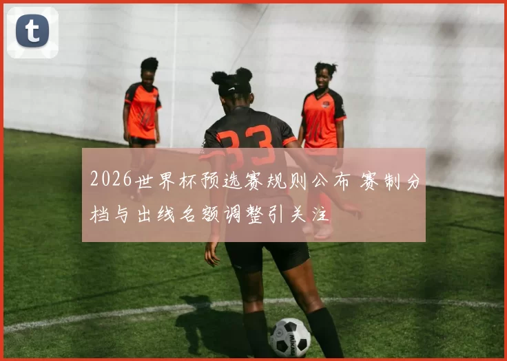 2026世界杯预选赛规则公布 赛制分档与出线名额调整引关注