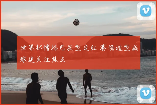 世界杯博格巴发型走红 赛场造型成球迷关注焦点
