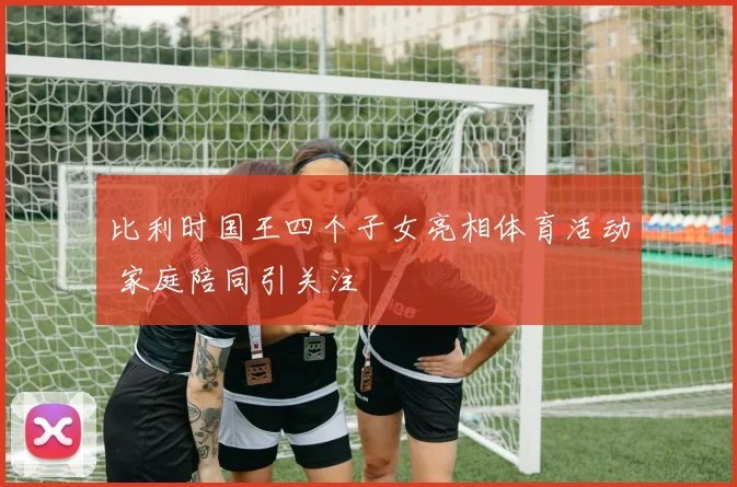 比利时国王四个子女亮相体育活动 家庭陪同引关注