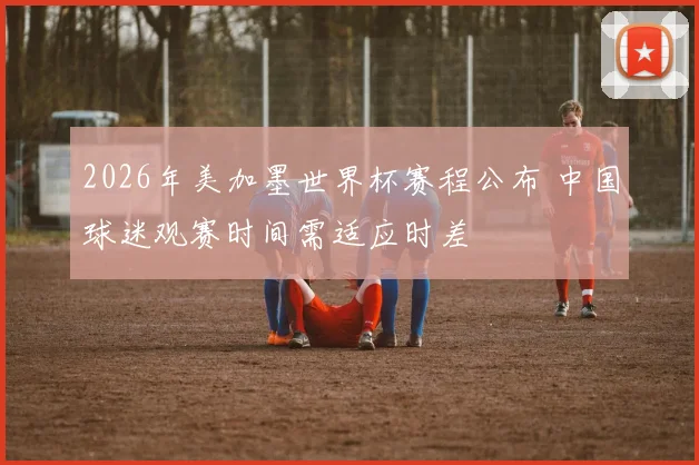 2026年美加墨世界杯赛程公布 中国球迷观赛时间需适应时差