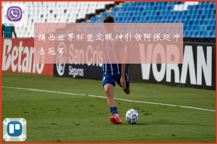 梅西世界杯坚定眼神引领阿根廷冲击冠军