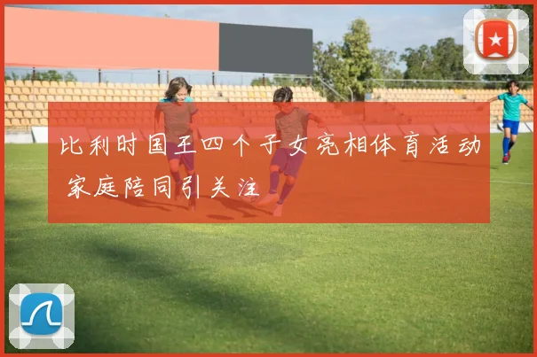 比利时国王四个子女亮相体育活动 家庭陪同引关注