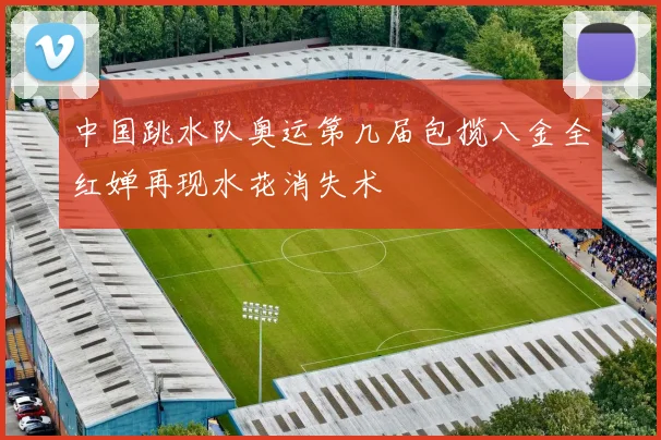 中国跳水队奥运第几届包揽八金全红婵再现水花消失术