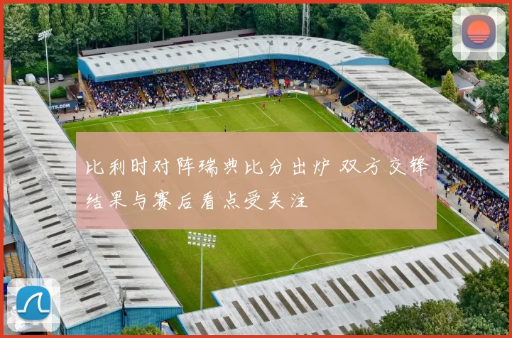 比利时对阵瑞典比分出炉 双方交锋结果与赛后看点受关注