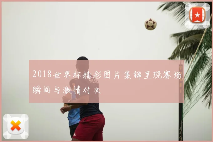 2018世界杯精彩图片集锦呈现赛场瞬间与激情对决