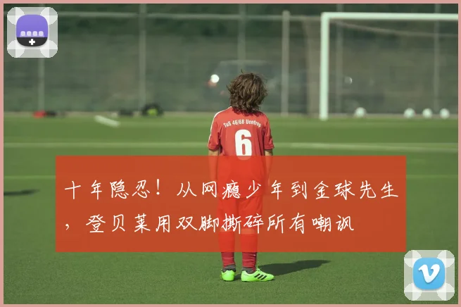 十年隐忍!从网瘾少年到金球先生,登贝莱用双脚撕碎所有嘲讽