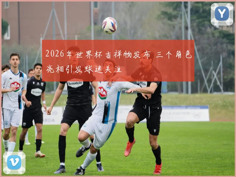 2026年世界杯吉祥物发布 三个角色亮相引发球迷关注