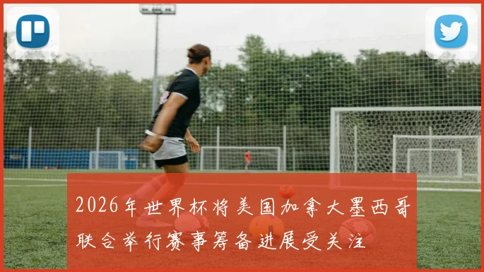 2026年世界杯将美国加拿大墨西哥联合举行赛事筹备进展受关注