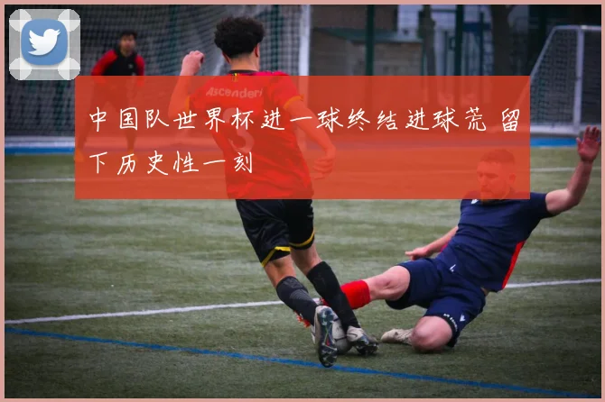 中国队世界杯进一球终结进球荒 留下历史性一刻