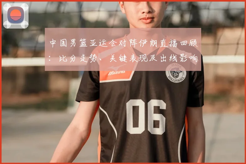 中国男篮亚运会对阵伊朗直播回顾:比分走势、关键表现及出线影响