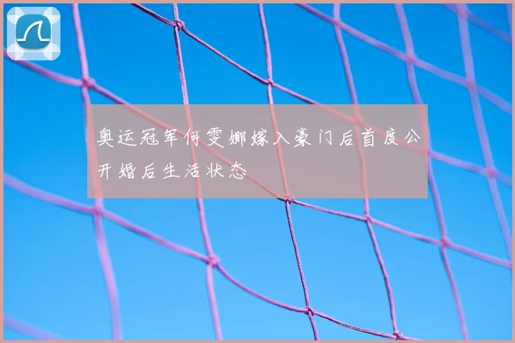 奥运冠军何雯娜嫁入豪门后首度公开婚后生活状态