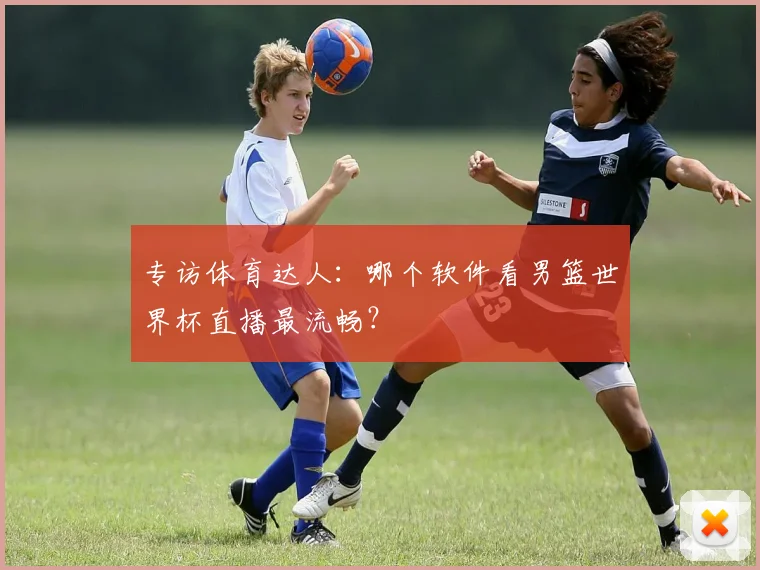 专访体育达人：哪个软件看男篮世界杯直播最流畅？