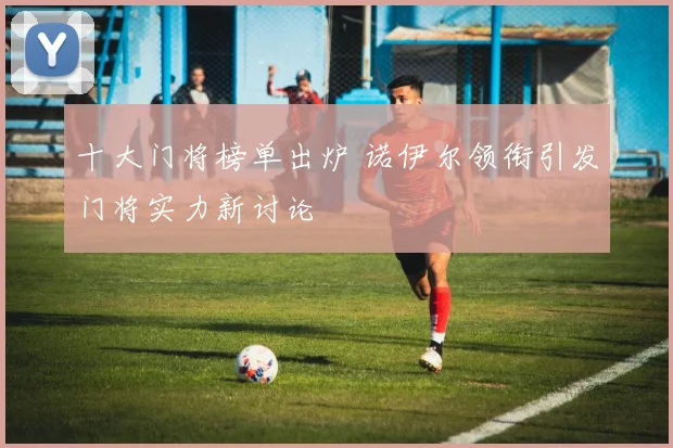 十大门将榜单出炉 诺伊尔领衔引发门将实力新讨论