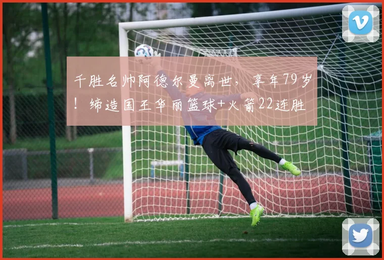 千胜名帅阿德尔曼离世，享年79岁！缔造国王华丽篮球+火箭22连胜