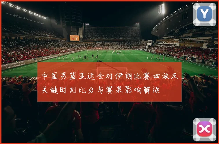 中国男篮亚运会对伊朗比赛回放及关键时刻比分与赛果影响解读