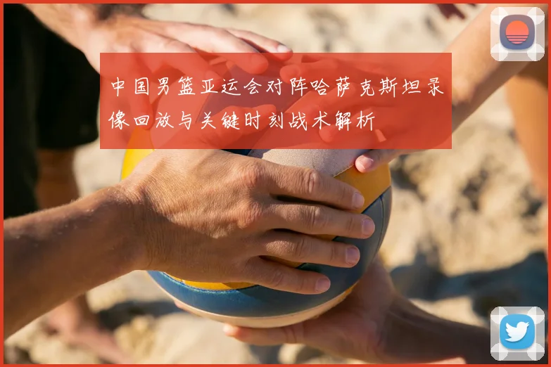 中国男篮亚运会对阵哈萨克斯坦录像回放与关键时刻战术解析