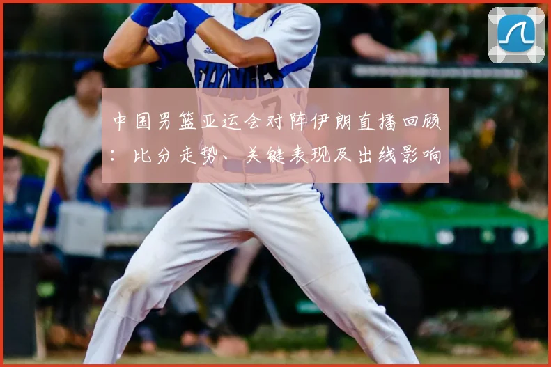 中国男篮亚运会对阵伊朗直播回顾：比分走势、关键表现及出线影响