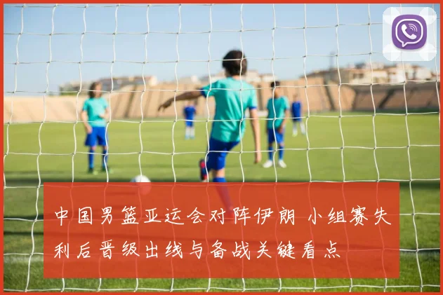 中国男篮亚运会对阵伊朗 小组赛失利后晋级出线与备战关键看点