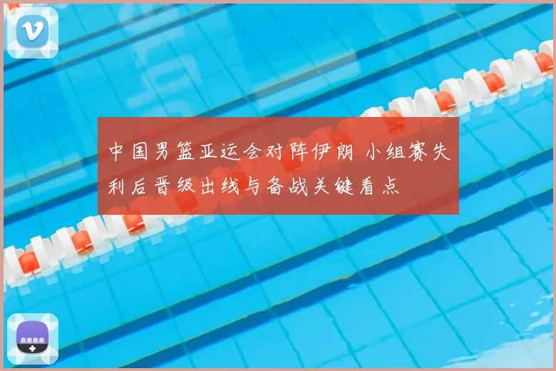 中国男篮亚运会对阵伊朗 小组赛失利后晋级出线与备战关键看点
